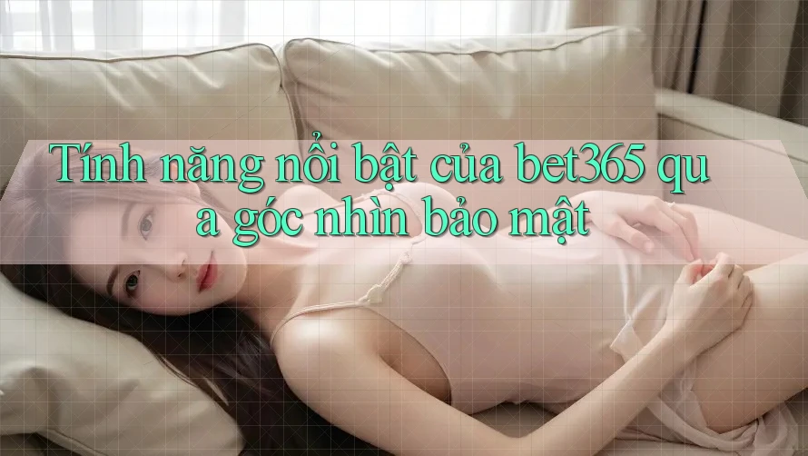 Tính năng nổi bật của bet365 qua góc nhìn bảo mật
