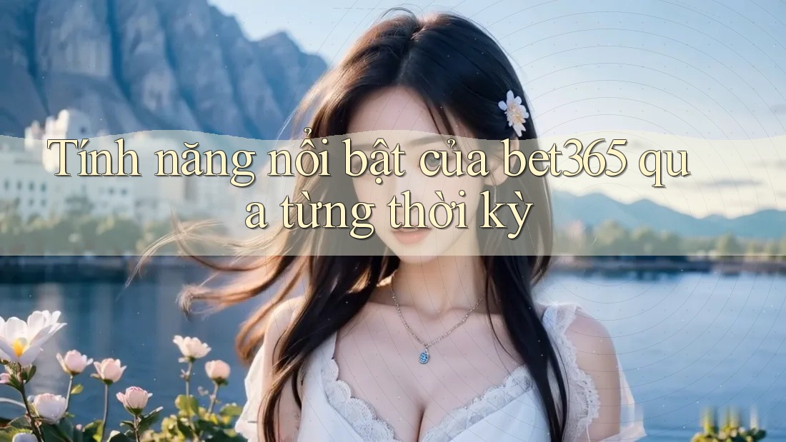 Tính năng nổi bật của bet365 qua từng thời kỳ Tính năng nổi bật của bet365 qua từng thời kỳ