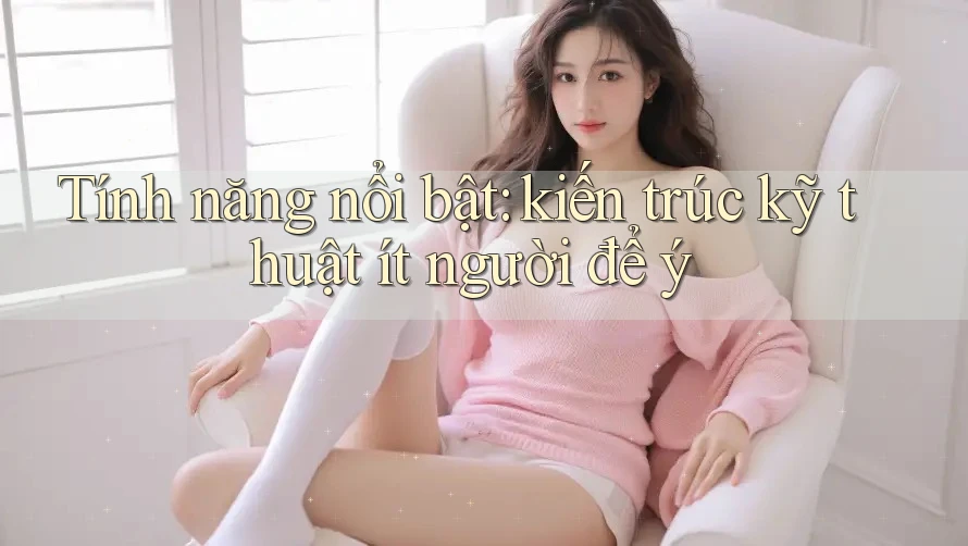 Tính năng nổi bật: kiến trúc kỹ thuật ít người để ý Tính năng nổi bật: kiến trúc kỹ thuật ít người để ý
