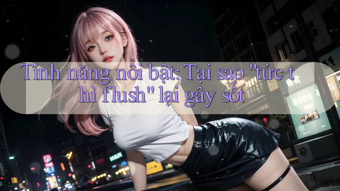 Tính năng nổi bật: Tại sao “tức thì flush” lại gây sốt Tính năng nổi bật: Tại sao “tức thì flush” lại gây sốt