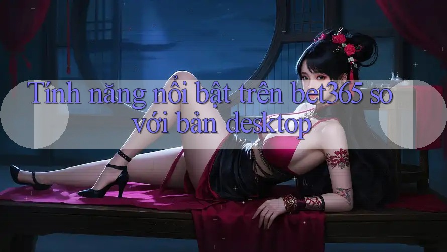 Tính năng nổi bật trên bet365 so với bản desktop Tính năng nổi bật trên bet365 so với bản desktop
