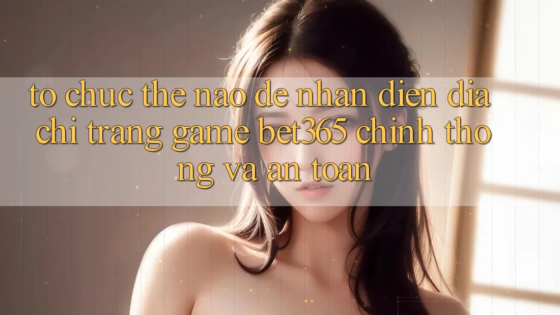 Tổ chức thế nào để nhận diện Địa chỉ trang Game bet365 chính thống và an toàn? Tổ chức thế nào để nhận diện Địa chỉ trang Game bet365 chính thống và an toàn?