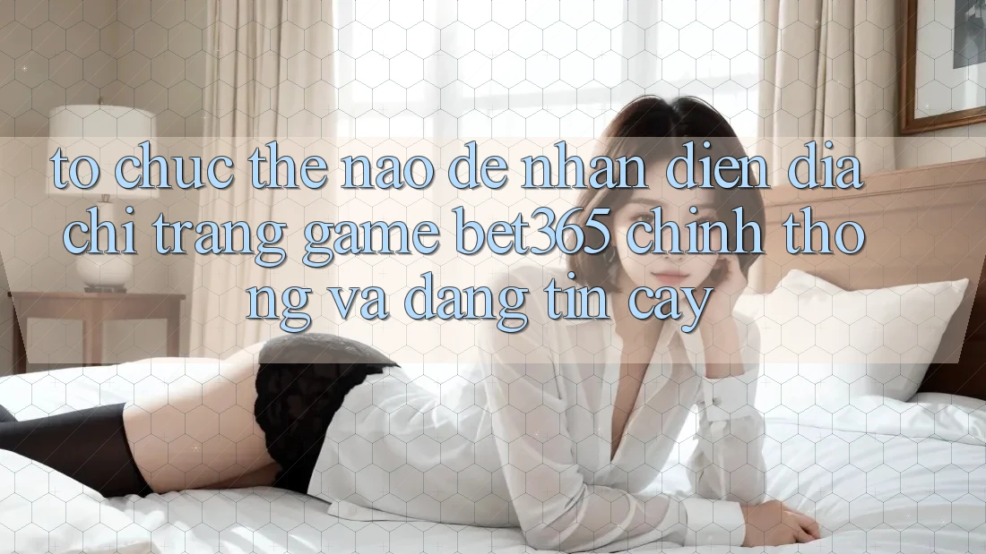 Tổ chức thế nào để nhận diện Địa chỉ trang Game bet365 chính thống và đáng tin cậy?