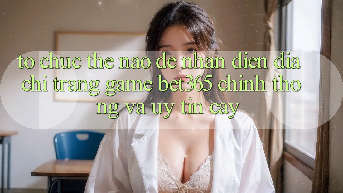 Tổ chức thế nào để nhận diện Địa chỉ trang Game bet365 chính thống và uy tín cậy?