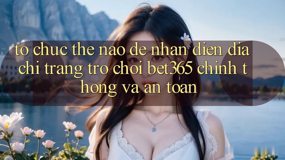 Tổ chức thế nào để nhận diện Địa chỉ trang Trò chơi bet365 chính thống và an toàn? Tổ chức thế nào để nhận diện Địa chỉ trang Trò chơi bet365 chính thống và an toàn?