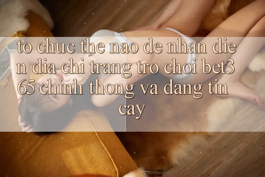 Tổ chức thế nào để nhận diện Địa chỉ trang Trò chơi bet365 chính thống và đáng tin cậy? Tổ chức thế nào để nhận diện Địa chỉ trang Trò chơi bet365 chính thống và đáng tin cậy?