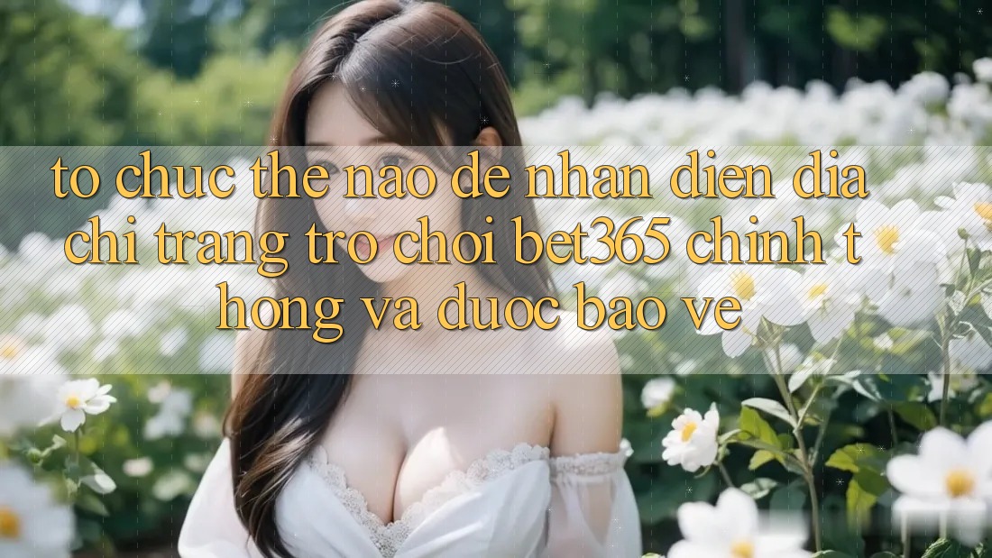 Tổ chức thế nào để nhận diện Địa chỉ trang Trò chơi bet365 chính thống và được bảo vệ? Tổ chức thế nào để nhận diện Địa chỉ trang Trò chơi bet365 chính thống và được bảo vệ?
