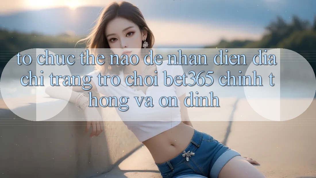 Tổ chức thế nào để nhận diện Địa chỉ trang Trò chơi bet365 chính thống và ổn định?