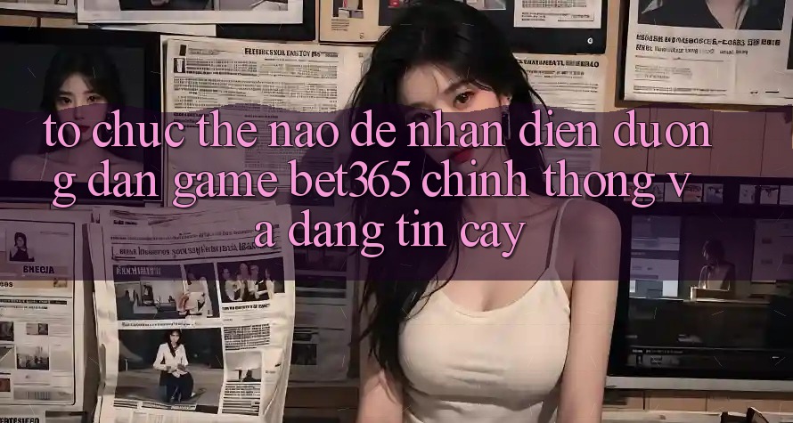 Tổ chức thế nào để nhận diện Đường dẫn Game bet365 chính thống và đáng tin cậy? Tổ chức thế nào để nhận diện Đường dẫn Game bet365 chính thống và đáng tin cậy?