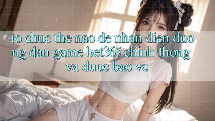 Tổ chức thế nào để nhận diện Đường dẫn Game bet365 chính thống và được bảo vệ?