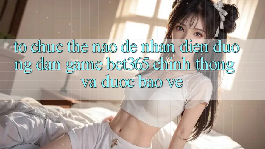 Tổ chức thế nào để nhận diện Đường dẫn Game bet365 chính thống và được bảo vệ?