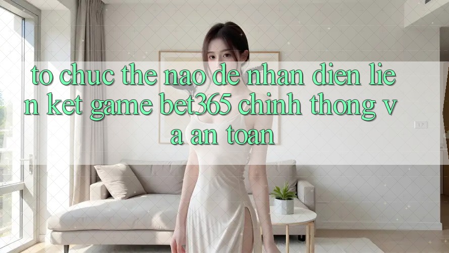 Tổ chức thế nào để nhận diện Liên kết Game bet365 chính thống và an toàn? Tổ chức thế nào để nhận diện Liên kết Game bet365 chính thống và an toàn?