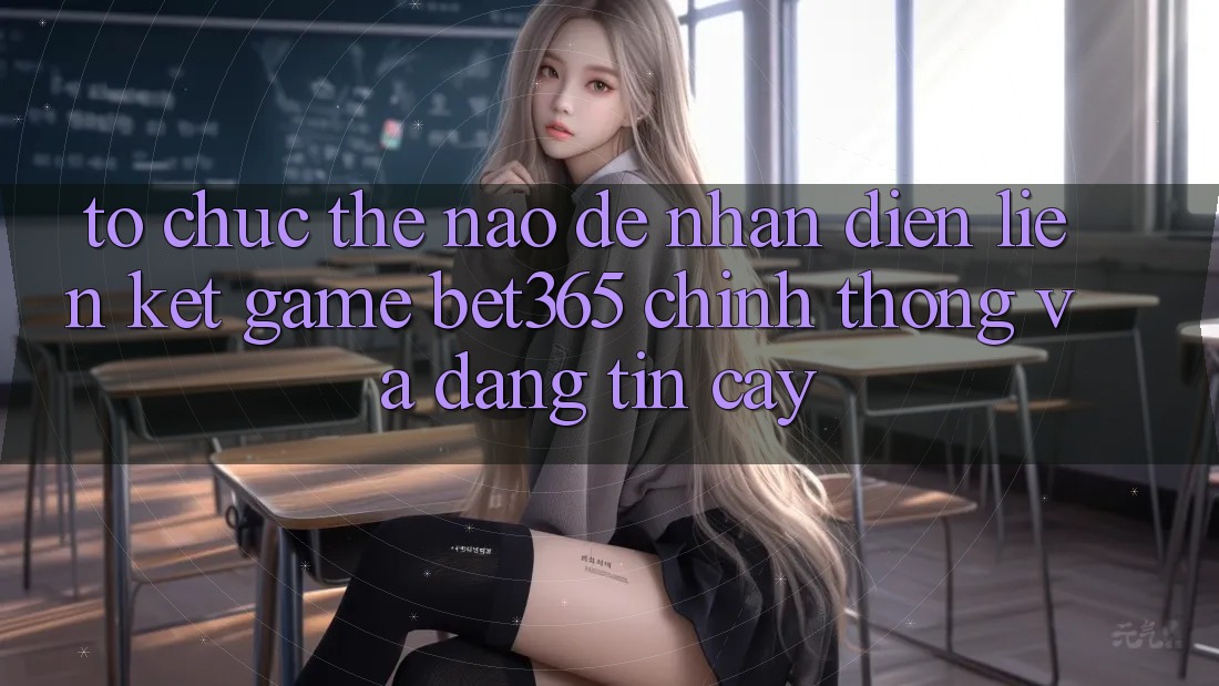 Tổ chức thế nào để nhận diện Liên kết Game bet365 chính thống và đáng tin cậy? Tổ chức thế nào để nhận diện Liên kết Game bet365 chính thống và đáng tin cậy?