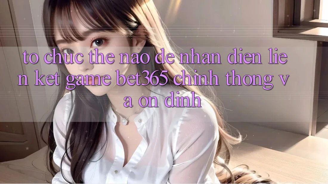 Tổ chức thế nào để nhận diện Liên kết Game bet365 chính thống và ổn định? Tổ chức thế nào để nhận diện Liên kết Game bet365 chính thống và ổn định?