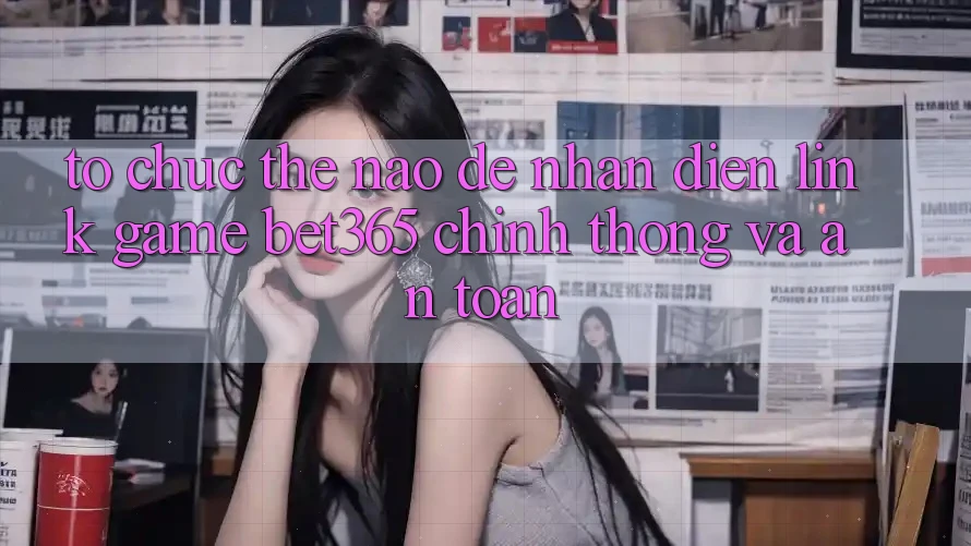 Tổ chức thế nào để nhận diện Link Game bet365 chính thống và an toàn? Tổ chức thế nào để nhận diện Link Game bet365 chính thống và an toàn?