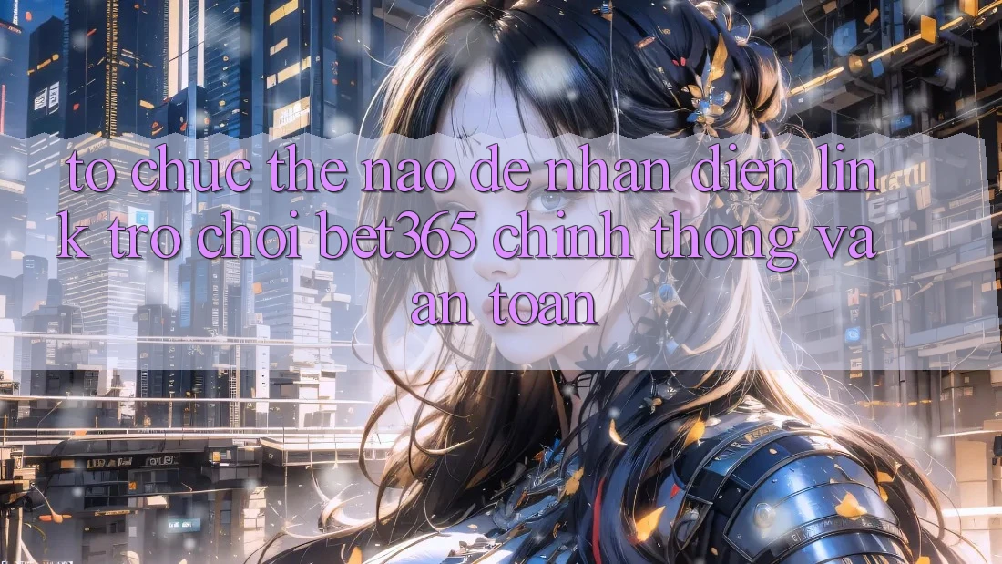 Tổ chức thế nào để nhận diện Link Trò chơi bet365 chính thống và an toàn? Tổ chức thế nào để nhận diện Link Trò chơi bet365 chính thống và an toàn?