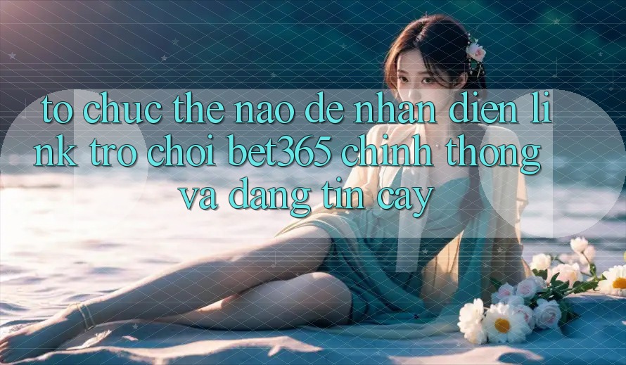 Tổ chức thế nào để nhận diện Link Trò chơi bet365 chính thống và đáng tin cậy? Tổ chức thế nào để nhận diện Link Trò chơi bet365 chính thống và đáng tin cậy?