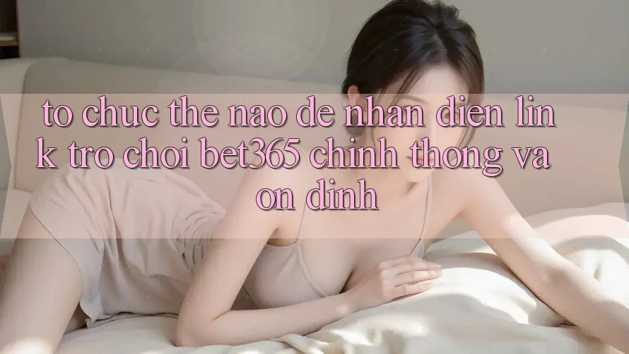 Tổ chức thế nào để nhận diện Link Trò chơi bet365 chính thống và ổn định? Tổ chức thế nào để nhận diện Link Trò chơi bet365 chính thống và ổn định?