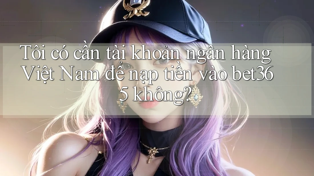 Tôi có cần tài khoản ngân hàng Việt Nam để nạp tiền vào bet365 không?