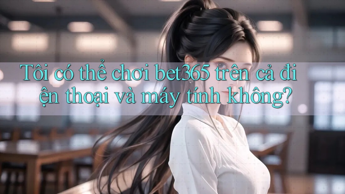 Tôi có thể chơi bet365 trên cả điện thoại và máy tính không?