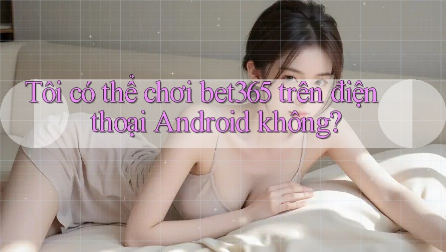 Tôi có thể chơi bet365 trên điện thoại Android không? Tôi có thể chơi bet365 trên điện thoại Android không?