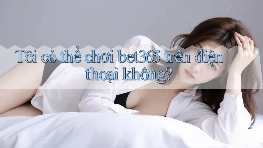 Tôi có thể chơi bet365 trên điện thoại không?
