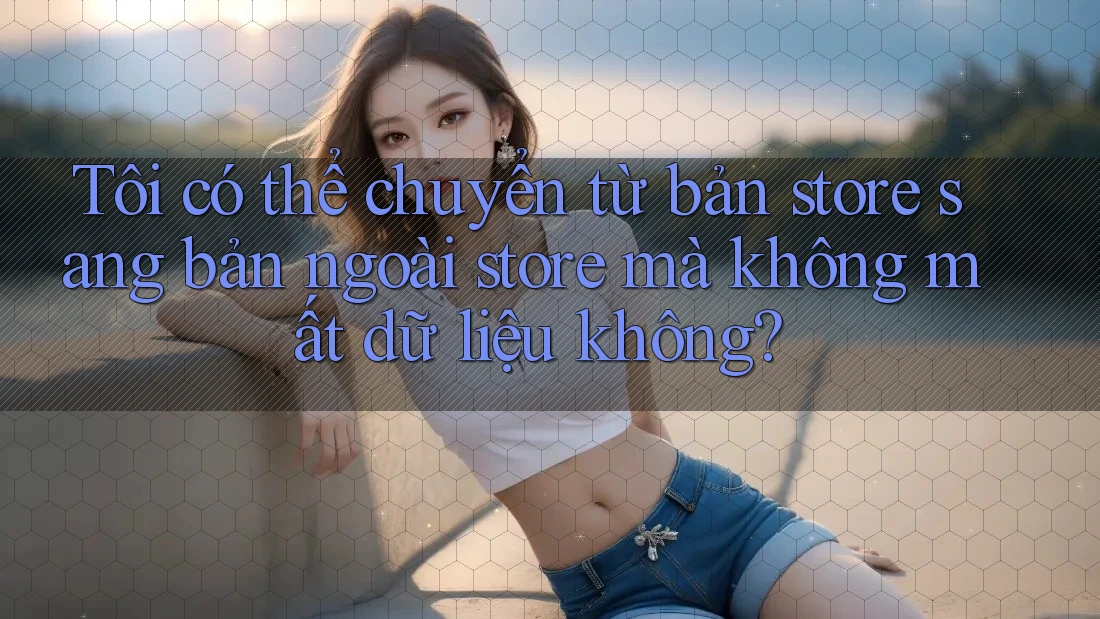 Tôi có thể chuyển từ bản store sang bản ngoài store mà không mất dữ liệu không? Tôi có thể chuyển từ bản store sang bản ngoài store mà không mất dữ liệu không?
