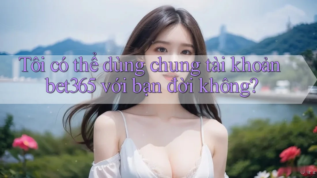 Tôi có thể dùng chung tài khoản bet365 với bạn đời không? Tôi có thể dùng chung tài khoản bet365 với bạn đời không?