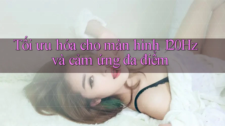 Tối ưu hóa cho màn hình 120Hz và cảm ứng đa điểm Tối ưu hóa cho màn hình 120Hz và cảm ứng đa điểm