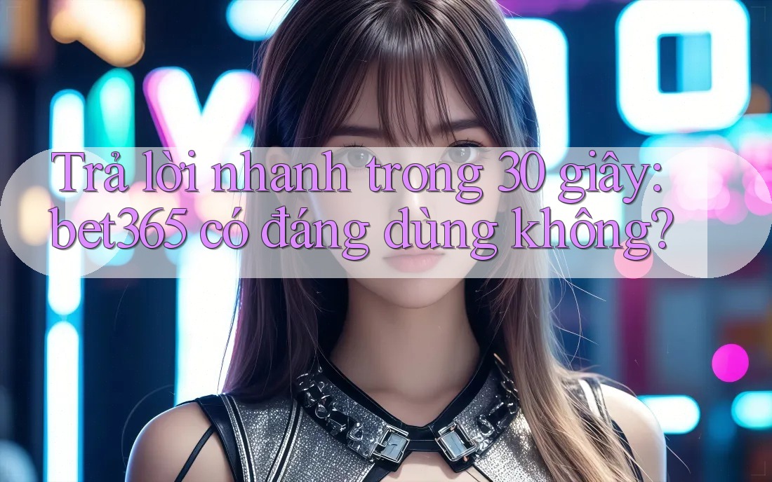 Trả lời nhanh trong 30 giây: bet365 có đáng dùng không?