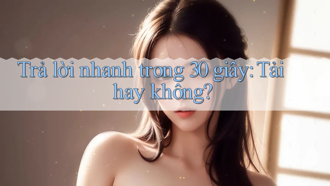 Trả lời nhanh trong 30 giây: tải hay không? Trả lời nhanh trong 30 giây: tải hay không?