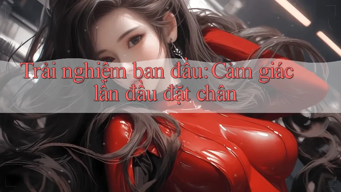 Trải nghiệm ban đầu: Cảm giác lần đầu đặt chân Trải nghiệm ban đầu: Cảm giác lần đầu đặt chân