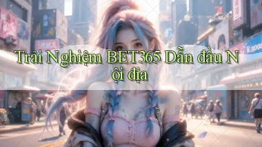 trải nghiệm bet365 dẫn đầu nội địa