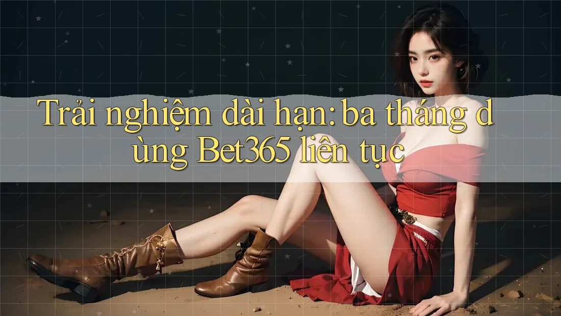 Trải nghiệm dài hạn: ba tháng dùng Bet365 liên tục Trải nghiệm dài hạn: ba tháng dùng Bet365 liên tục
