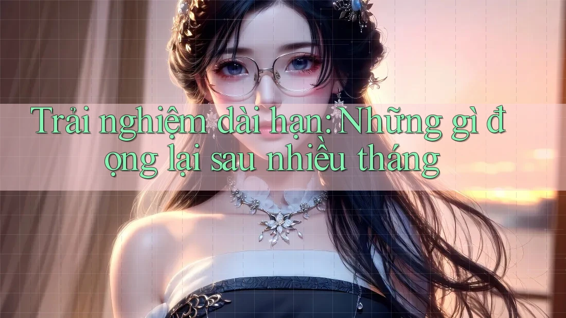 Trải nghiệm dài hạn: Những gì đọng lại sau nhiều tháng Trải nghiệm dài hạn: Những gì đọng lại sau nhiều tháng