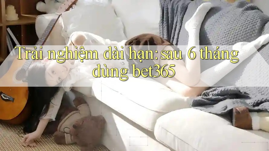Trải nghiệm dài hạn: sau 6 tháng dùng bet365 Trải nghiệm dài hạn: sau 6 tháng dùng bet365