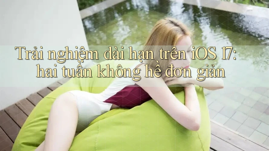 Trải nghiệm dài hạn trên iOS 17: hai tuần không hề đơn giản Trải nghiệm dài hạn trên iOS 17: hai tuần không hề đơn giản