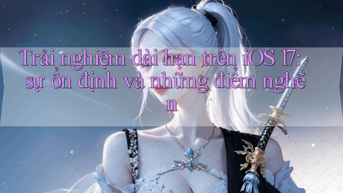 Trải nghiệm dài hạn trên iOS 17: sự ổn định và những điểm nghẽn Trải nghiệm dài hạn trên iOS 17: sự ổn định và những điểm nghẽn