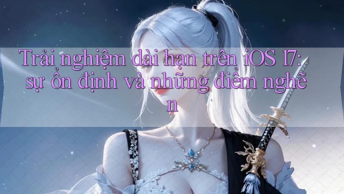 Trải nghiệm dài hạn trên iOS 17: sự ổn định và những điểm nghẽn Trải nghiệm dài hạn trên iOS 17: sự ổn định và những điểm nghẽn