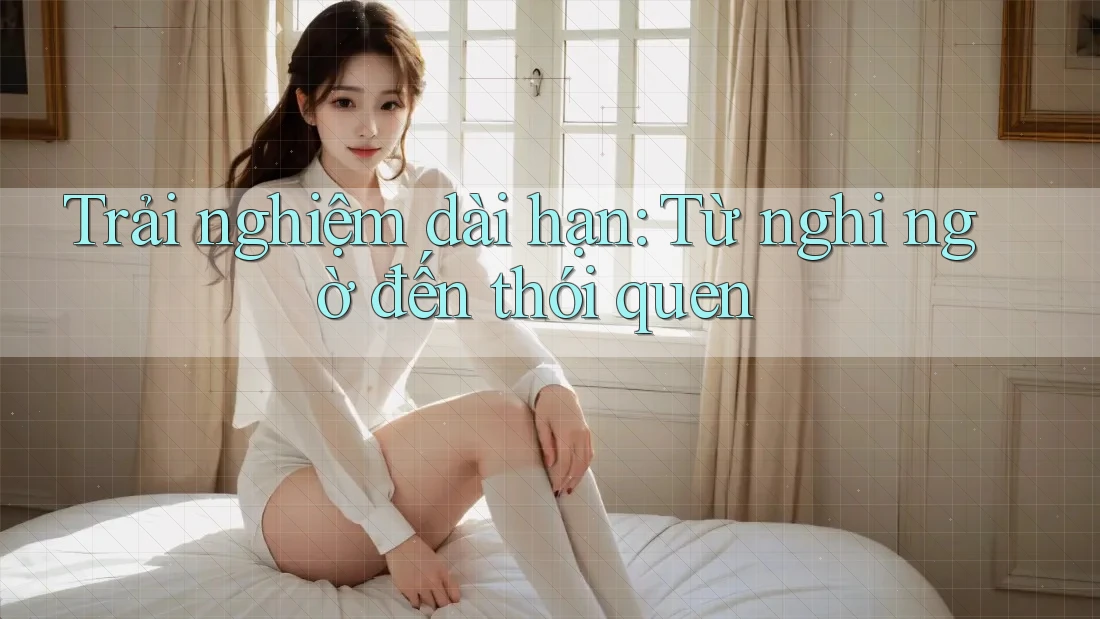 Trải nghiệm dài hạn: Từ nghi ngờ đến thói quen Trải nghiệm dài hạn: Từ nghi ngờ đến thói quen