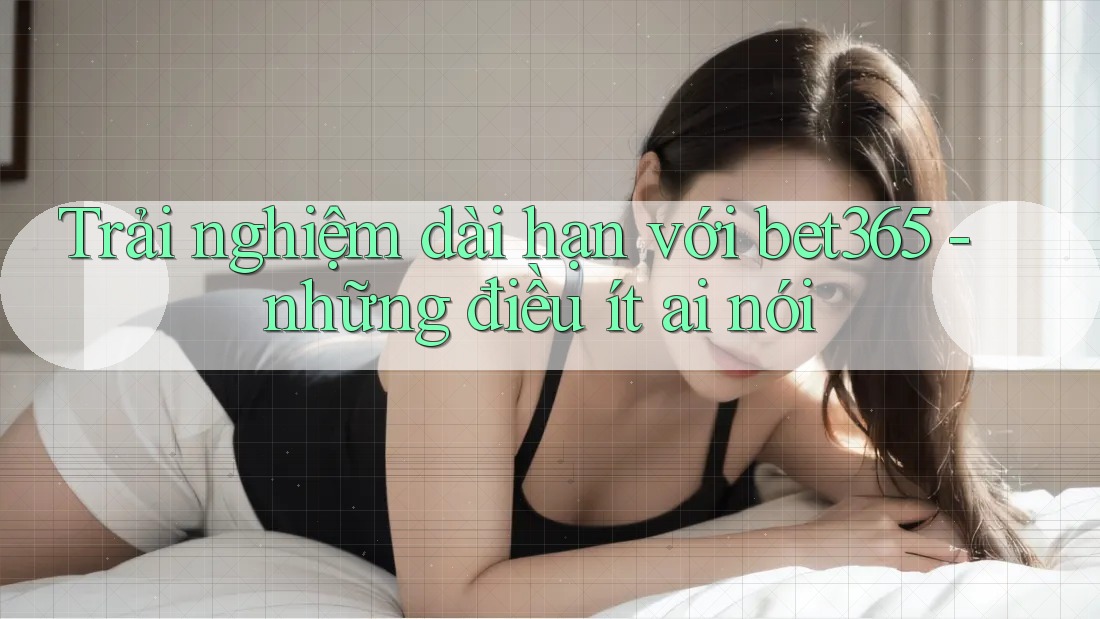 Trải nghiệm dài hạn với bet365 - những điều ít ai nói Trải nghiệm dài hạn với bet365 - những điều ít ai nói