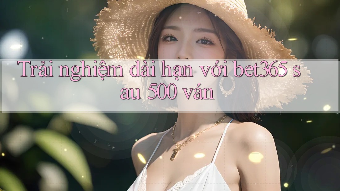 Trải nghiệm dài hạn với bet365 sau 500 ván Trải nghiệm dài hạn với bet365 sau 500 ván