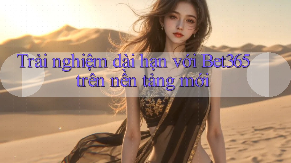 Trải nghiệm dài hạn với Bet365 trên nền tảng mới