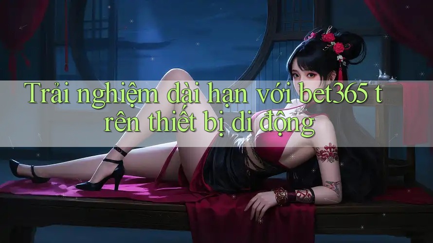 Trải nghiệm dài hạn với bet365 trên thiết bị di động Trải nghiệm dài hạn với bet365 trên thiết bị di động