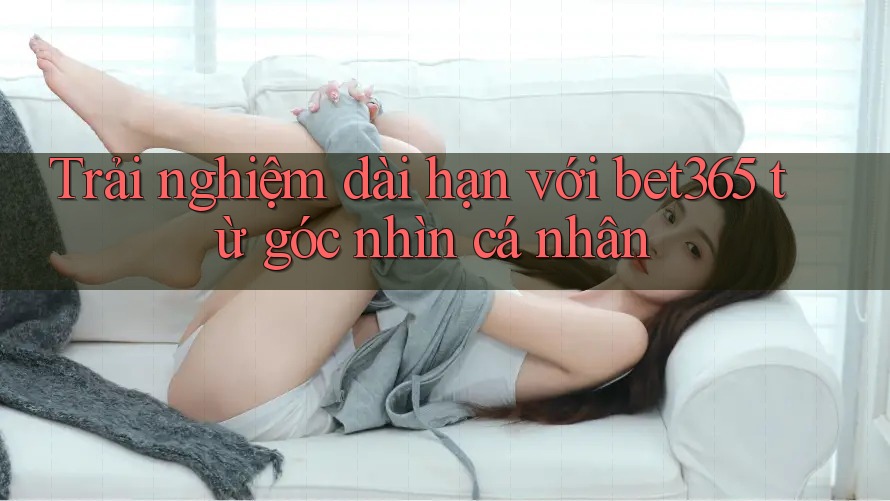 Trải nghiệm dài hạn với bet365 từ góc nhìn cá nhân Trải nghiệm dài hạn với bet365 từ góc nhìn cá nhân