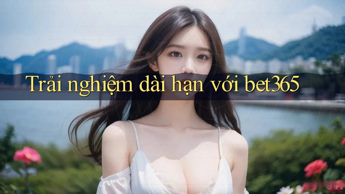Trải nghiệm dài hạn với bet365 Trải nghiệm dài hạn với bet365