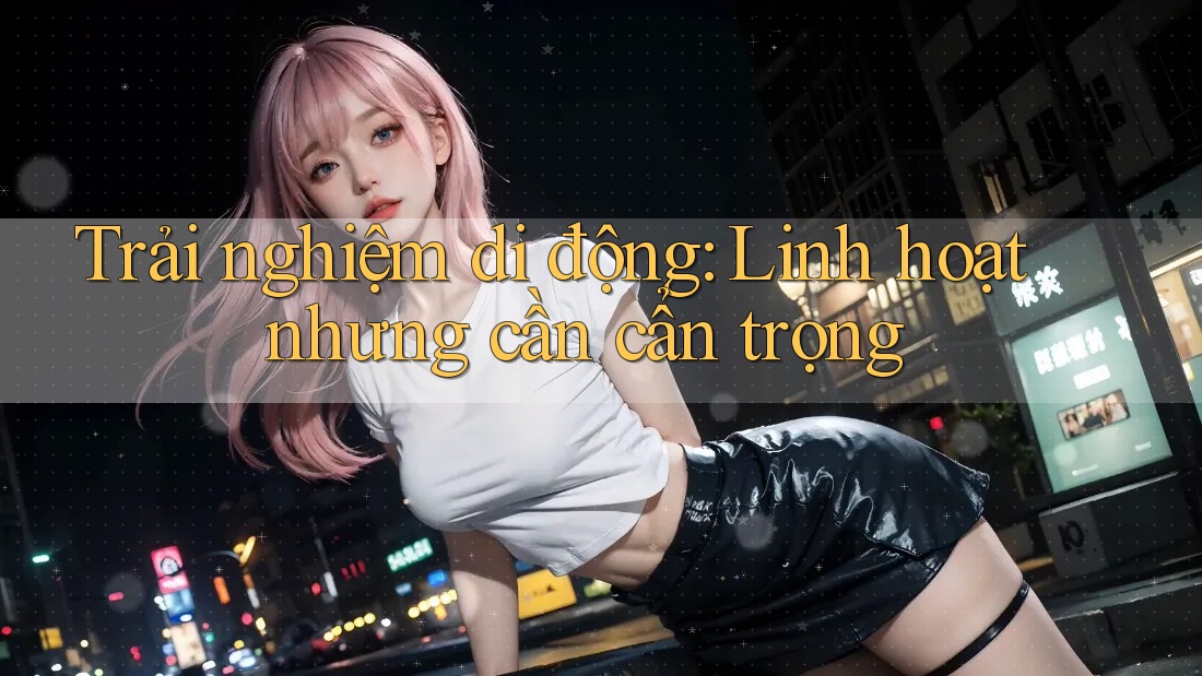 Trải nghiệm di động: Linh hoạt nhưng cần cẩn trọng