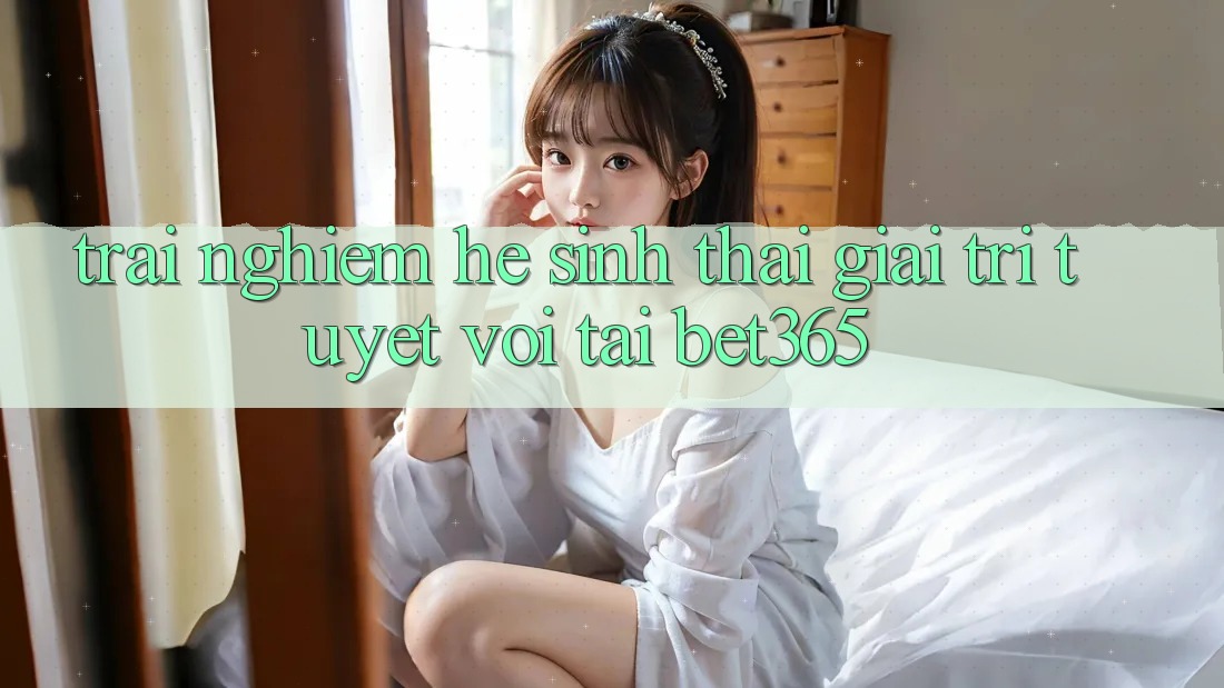Trải nghiệm hệ sinh thái giải trí tuyệt vời tại bet365