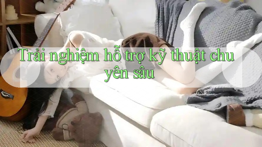 Trải nghiệm hỗ trợ kỹ thuật chuyên sâu