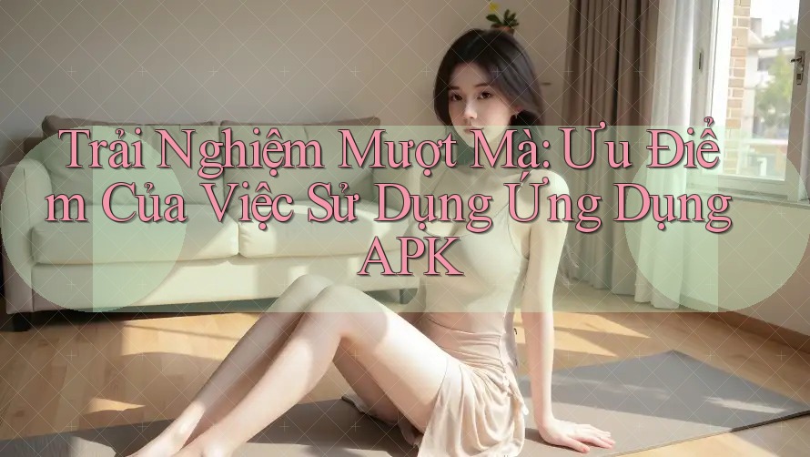 Trải Nghiệm Mượt Mà: Ưu Điểm Của Việc Sử Dụng Ứng Dụng APK Trải Nghiệm Mượt Mà: Ưu Điểm Của Việc Sử Dụng Ứng Dụng APK